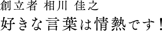 創業者 相川 佳之 好きな言葉は情熱です！