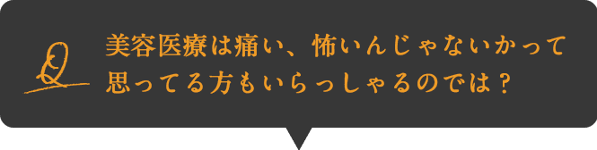 Q:美容医療は痛い、怖いんじゃないかって思ってる方もいらっしゃるのでは？